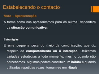 Estabelecendo o contacto
Auto – Apresentação
A forma como nos apresentamos para os outros dependerá
  da situação comunicativa.


Estratégias

É uma pequena peça do meio da comunicação, que diz
  respeito ao comportamento ou à interação. Utilizamos
  variadas estratégias a todo momento, mesmo quando não
  percebemos. Algumas podem constituir um hábito e quando
  utilizadas repetidas vezes, tornam-se em rituais.
 