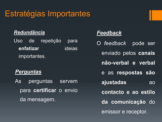 Estratégias Importantes

  Redundância                       Feedback
  Uso   de     repetição    para
                                    O feedback   pode ser
   enfatizar               ideias
                                     enviado pelos canais
   importantes.
                                     não-verbal e verbal
  Perguntas                          e as respostas são
  As    perguntas      servem        ajustadas             ao
    para certificar o envio          contacto e ao estilo
    da mensagem.                     da comunicação do
                                     emissor e receptor.
 