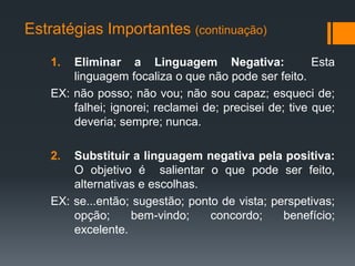 Estratégias Importantes (continuação)

    1.  Eliminar a Linguagem Negativa:                  Esta
        linguagem focaliza o que não pode ser feito.
    EX: não posso; não vou; não sou capaz; esqueci de;
        falhei; ignorei; reclamei de; precisei de; tive que;
        deveria; sempre; nunca.

    2.  Substituir a linguagem negativa pela positiva:
        O objetivo é salientar o que pode ser feito,
        alternativas e escolhas.
    EX: se...então; sugestão; ponto de vista; perspetivas;
        opção;     bem-vindo;     concordo;     benefício;
        excelente.
 
