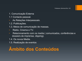 Professora: Germana Eiriz / 3O




1. Comunicação Externa
1.1 Contacto pessoal.
• As Relações Interpessoais.
1.2. Publicações.
1.3. Meios de comunicação de massas.
• Rádio, Cinema e TV.
• Relacionamento com os media ( comunicados, conferências e
   dossiers de imprensa, clipping).
1.4. Os novos Media.
1.5. Realização de eventos


Âmbito dos Conteúdos
 