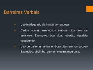 Barreiras Verbais

        Uso inadequado da língua portuguesa.

        Certos nomes insultuosos embora ditos em tom
         amistoso. Exemplos: boa vida, tubarão, vigarista,
         vagabundo.

        Uso de palavras sérias embora ditas em tom jocoso.
         Exemplos: chefinho, senhor, mestre, meu guia.
 