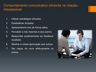Comportamento comunicativo eficiente na relação
interpessoal

 1.   Utilizar estratégias eficazes;
 2.   Estabelecer empatia;
 3.   Apresentarmo-nos de forma clara;
 4.   Perceber a nós mesmos e aos outros;
 5.   Responder positivamente ao feedback
      recebido;
 6.   Mostrar a nossa aprovação aos outros;
 7.   Ser capaz de ouvir efetivamente os
      outros.
 