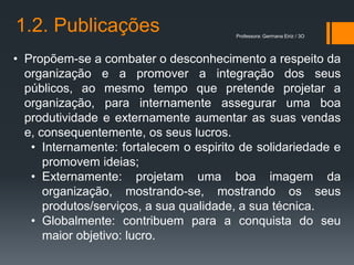 1.2. Publicações                        Professora: Germana Eiriz / 3O




• Propõem-se a combater o desconhecimento a respeito da
  organização e a promover a integração dos seus
  públicos, ao mesmo tempo que pretende projetar a
  organização, para internamente assegurar uma boa
  produtividade e externamente aumentar as suas vendas
  e, consequentemente, os seus lucros.
   • Internamente: fortalecem o espirito de solidariedade e
      promovem ideias;
   • Externamente: projetam uma boa imagem da
      organização, mostrando-se, mostrando os seus
      produtos/serviços, a sua qualidade, a sua técnica.
   • Globalmente: contribuem para a conquista do seu
      maior objetivo: lucro.
 