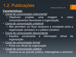 1.2. Publicações                      Professora: Germana Eiriz / 3O


Características:
• Canal de comunicação instrumental
   • Objetivam     projetar    uma    imagem     e  obter
     comportamentos favoráveis à organização.
• Canal de comunicação unilateral
   • Não permitem um fluxo recíproco e constante entre a
     organização (emissor) e o público (recetor)
• Canal de comunicação descendente
   • Espelha unicamente a informação oficial da
     organização
• Canal de comunicação formal
   • Porta voz oficial da organização
• Canal de comunicação coletivo
   • Destina-se ao grande público, heterogéneo e anónimo
 