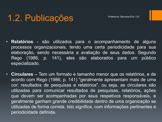 1.2. Publicações                                   Professora: Germana Eiriz / 3O




• Relatórios - são utilizados para o acompanhamento de alguns
  processos organizacionais, tendo uma certa periodicidade para sua
  elaboração, sendo necessária a avaliação de seus dados. Segundo
  Rego (1986, p. 141), eles são elaborados para um público
  especializado.

• Circulares – Tem um formato e tamanho menor que os relatórios, e de
  acordo com Rego (1986, p. 141) "geralmente apresentam mais de uma
  cor; resultados de pesquisas e relatórios", ou seja, as circulares são
  utilizadas para comunicar resultados de pesquisas, relatórios, ações
  que devem ser acompanhadas por seus respetivos responsáveis, e
  geralmente ganham grande credibilidade dentro de uma organização se
  utilizadas de forma correta. Isto significa, com informações pertinentes e
  periodicidade definida.
 