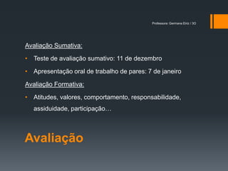 Professora: Germana Eiriz / 3O




Avaliação Sumativa:

• Teste de avaliação sumativo: 11 de dezembro

• Apresentação oral de trabalho de pares: 7 de janeiro

Avaliação Formativa:

• Atitudes, valores, comportamento, responsabilidade,
  assiduidade, participação…



Avaliação
 