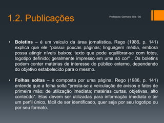 1.2. Publicações                                  Professora: Germana Eiriz / 3O




• Boletins – é um veículo da área jornalística. Rego (1986, p. 141)
  explica que ele "possui poucas páginas; linguagem média, embora
  possa atingir níveis baixos; texto que pode equilibrar-se com fotos,
  logotipo definido; geralmente impresso em uma só cor" . Os boletins
  podem conter matérias de interesse do público externo, dependendo
  do objetivo estabelecido para o mesmo.

• Folhas soltas – é composta por uma página. Rego (1986, p. 141)
  entende que a folha solta "presta-se a veiculação de avisos e fatos de
  primeira mão; de utilização imediata; matérias curtas, objetivas, alto
  conteúdo". Elas devem ser utilizadas para informação imediata e ter
  um perfil único, fácil de ser identificado, quer seja por seu logotipo ou
  por seu formato.
 