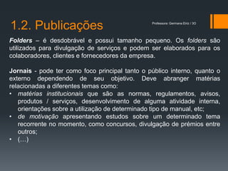 1.2. Publicações                                Professora: Germana Eiriz / 3O




Folders – é desdobrável e possui tamanho pequeno. Os folders são
utilizados para divulgação de serviços e podem ser elaborados para os
colaboradores, clientes e fornecedores da empresa.

Jornais - pode ter como foco principal tanto o público interno, quanto o
externo dependendo de seu objetivo. Deve abranger matérias
relacionadas a diferentes temas como:
• matérias institucionais que são as normas, regulamentos, avisos,
   produtos / serviços, desenvolvimento de alguma atividade interna,
   orientações sobre a utilização de determinado tipo de manual, etc;
• de motivação apresentando estudos sobre um determinado tema
   recorrente no momento, como concursos, divulgação de prémios entre
   outros;
• (…)
 
