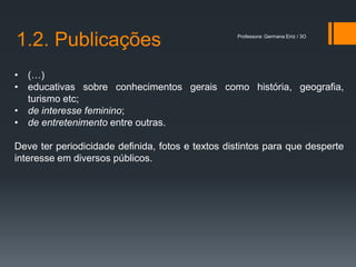 1.2. Publicações                                  Professora: Germana Eiriz / 3O




• (…)
• educativas sobre conhecimentos gerais como história, geografia,
  turismo etc;
• de interesse feminino;
• de entretenimento entre outras.

Deve ter periodicidade definida, fotos e textos distintos para que desperte
interesse em diversos públicos.
 