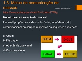 1.3. Meios de comunicação de
massas                                  Professora: Germana Eiriz / 3O



https://www.youtube.com/watch?v=LdAixs1TFRg
Modelo de comunicação de Lasswell
Lasswell propõe que a descrição “adequada” de um ato
comunicacional pressupõe respostas às seguintes questões:


a) Quem
b) Diz o quê
c) Através de que canal
d) Com que efeito
 