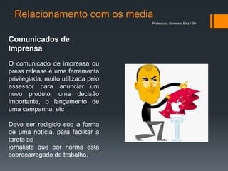 Relacionamento com os media
                                     Professora: Germana Eiriz / 3O




Comunicados de
Imprensa
O comunicado de imprensa ou
press release é uma ferramenta
privilegiada, muito utilizada pelo
assessor para anunciar um
novo produto, uma decisão
importante, o lançamento de
uma campanha, etc

Deve ser redigido sob a forma
de uma notícia, para facilitar a
tarefa ao
jornalista que por norma está
sobrecarregado de trabalho.
 