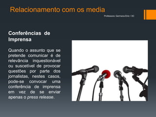 Relacionamento com os media
                             Professora: Germana Eiriz / 3O




Conferências de
Imprensa

Quando o assunto que se
pretende comunicar é de
relevância inquestionável
ou suscetível de provocar
questões por parte dos
jornalistas, nestes casos,
pode-se convocar uma
conferência de imprensa
em vez de se enviar
apenas o press release.
 