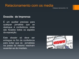Relacionamento com os media
                                 Professora: Germana Eiriz / 3O




Dossiês de Imprensa
É um auxiliar precioso para
qualquer jornalista que se
desloque à conferência, onde
são focados todos os aspetos
da exposição.

Este dossier só deve ser
entregue no fim da conferência
para evitar que os jornalistas
na posse do mesmo resolvam
ausentar-se de imediato.
 
