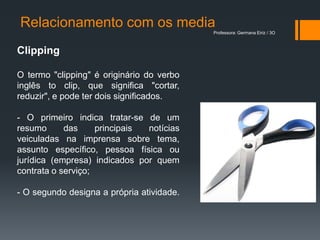 Relacionamento com os media
                                           Professora: Germana Eiriz / 3O



Clipping

O termo "clipping" é originário do verbo
inglês to clip, que significa "cortar,
reduzir", e pode ter dois significados.

- O primeiro indica tratar-se de um
resumo      das     principais notícias
veiculadas na imprensa sobre tema,
assunto específico, pessoa física ou
jurídica (empresa) indicados por quem
contrata o serviço;

- O segundo designa a própria atividade.
 