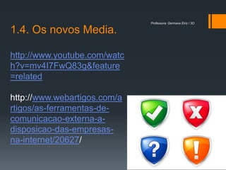 Professora: Germana Eiriz / 3O

1.4. Os novos Media.

http://www.youtube.com/watc
h?v=mv4I7FwQ83g&feature
=related

http://www.webartigos.com/a
rtigos/as-ferramentas-de-
comunicacao-externa-a-
disposicao-das-empresas-
na-internet/20627/
 