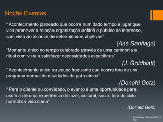Noção Eventos
“ Acontecimento planeado que ocorre num dado tempo e lugar que
visa promover a relação organização anfitriã e público de interesse,
com vista ao alcance de determinados objetivos”
                                                        (Ana Santiago)
“Momento único no tempo celebrado através de uma cerimónia e
ritual com vista a satisfazer necessidades específicas”
                                                          (J. Goldblatt)
“ Acontecimento único ou pouco frequente que ocorre fora de um
programa normal de atividades de patrocínios”
                                                         (Donald Getz)
“ Para o cliente ou convidado, o evento é uma oportunidade para
usufruir de uma experiência de lazer, cultural, social fora do ciclo
normal da vida diária”
                                                               (Donald Getz)

                                                                Professora: Germana Eiriz /
                                                                1O
 