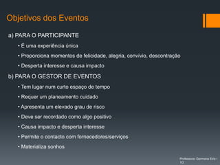 Objetivos dos Eventos

a) PARA O PARTICIPANTE
   • É uma experiência única
   • Proporciona momentos de felicidade, alegria, convívio, descontração
   • Desperta interesse e causa impacto

b) PARA O GESTOR DE EVENTOS
   • Tem lugar num curto espaço de tempo
   • Requer um planeamento cuidado
   • Apresenta um elevado grau de risco
   • Deve ser recordado como algo positivo
   • Causa impacto e desperta interesse
   • Permite o contacto com fornecedores/serviços
   • Materializa sonhos

                                                                       Professora: Germana Eiriz /
                                                                       1O
 