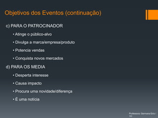 Objetivos dos Eventos (continuação)

c) PARA O PATROCINADOR
  • Atinge o público-alvo

  • Divulga a marca/empresa/produto

  • Potencia vendas

  • Conquista novos mercados

d) PARA OS MEDIA
  • Desperta interesse

  • Causa impacto

  • Procura uma novidade/diferença

  • É uma notícia


                                      Professora: Germana Eiriz /
                                      1O
 