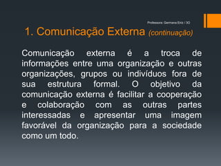 Professora: Germana Eiriz / 3O


1. Comunicação Externa (continuação)
Comunicação externa é a troca de
informações entre uma organização e outras
organizações, grupos ou indivíduos fora de
sua estrutura formal. O objetivo da
comunicação externa é facilitar a cooperação
e colaboração com as outras partes
interessadas e apresentar uma imagem
favorável da organização para a sociedade
como um todo.
 