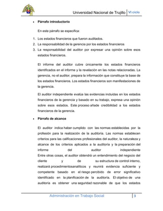 Universidad Nacional de Trujillo VI ciclo

   Párrafo introductorio

   En este párrafo se especifica:

1. Los estados financieros que fueron auditados.
2. La responsabilidad de la gerencia por los estados financieros
3. La responsabilidad del auditor por expresar una opinión sobre esos
   estados financieros.

   El informe del auditor cubre únicamente los estados financieros
   identificados en el informe y la revelación en las notas relacionadas. La
   gerencia, no el auditor, prepara la información que constituye la base de
   los estados financieros. Los estados financieros son manifestaciones de
   la gerencia.

   El auditor independiente evalúa las evidencias incluidas en los estados
   financieros de la gerencia y basado en su trabajo, expresa una opinión
   sobre esos estados. Este proceso añade credibilidad a los estados
   financieros de la gerencia.

   Párrafo de alcance

   El auditor indica haber cumplido con las normas establecidas por la
   profesión para la realización de la auditoría. Las normas establecen
   criterios para las calificaciones profesionales del auditor, la naturaleza y
   alcance de los criterios aplicados a la auditoría y la preparación del
   informe                del              auditor              independiente
   Entre otras cosas, el auditor obtendrá un entendimiento del negocio del
   cliente          y             de         su estructura de control interno,
   realizará procedimientosanalíticos y reunirá evidencia suficiente y
   competente basado en el riesgo percibido de error significativo
   identificado en la planificación de la auditoría. El objetivo de una
   auditoría es obtener una seguridad razonable de que los estados



             Administración en Trabajo Social                             3
 