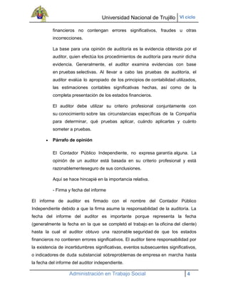 Universidad Nacional de Trujillo VI ciclo

          financieros no contengan errores significativos, fraudes u otras
          incorrecciones.

          La base para una opinión de auditoría es la evidencia obtenida por el
          auditor, quien efectúa los procedimientos de auditoría para reunir dicha
          evidencia. Generalmente, el auditor examina evidencias con base
          en pruebas selectivas. Al llevar a cabo las pruebas de auditoría, el
          auditor evalúa lo apropiado de los principios de contabilidad utilizados,
          las estimaciones contables significativas hechas, así como de la
          completa presentación de los estados financieros.

          El auditor debe utilizar su criterio profesional conjuntamente con
          su conocimiento sobre las circunstancias específicas de la Compañía
          para determinar, qué pruebas aplicar, cuándo aplicarlas y cuánto
          someter a pruebas.

          Párrafo de opinión

          El Contador Público Independiente, no expresa garantía alguna. La
          opinión de un auditor está basada en su criterio profesional y está
          razonablementeseguro de sus conclusiones.

          Aquí se hace hincapié en la importancia relativa.

          - Firma y fecha del informe

El informe de auditor es firmado con el nombre del Contador Público
Independiente debido a que la firma asume la responsabilidad de la auditoría. La
fecha del informe del auditor es importante porque representa la fecha
(generalmente la fecha en la que se completó el trabajo en la oficina del cliente)
hasta la cual el auditor obtuvo una razonable seguridad de que los estados
financieros no contienen errores significativos. El auditor tiene responsabilidad por
la existencia de incertidumbres significativas, eventos subsecuentes significativos,
o indicadores de duda substancial sobreproblemas de empresa en marcha hasta
la fecha del informe del auditor independiente.

                   Administración en Trabajo Social                             4
 