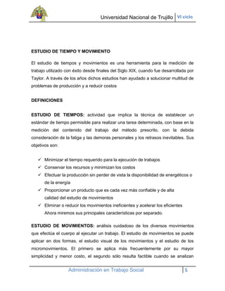 Universidad Nacional de Trujillo VI ciclo




ESTUDIO DE TIEMPO Y MOVIMIENTO

El estudio de tiempos y movimientos es una herramienta para la medición de
trabajo utilizado con éxito desde finales del Siglo XIX, cuando fue desarrollada por
Taylor. A través de los años dichos estudios han ayudado a solucionar multitud de
problemas de producción y a reducir costos


DEFINICIONES


ESTUDIO DE TIEMPOS: actividad que implica la técnica de establecer un
estándar de tiempo permisible para realizar una tarea determinada, con base en la
medición del contenido del trabajo del método prescrito, con la debida
consideración de la fatiga y las demoras personales y los retrasos inevitables. Sus
objetivos son:


    Minimizar el tiempo requerido para la ejecución de trabajos
    Conservar los recursos y minimizan los costos
    Efectuar la producción sin perder de vista la disponibilidad de energéticos o
      de la energía
    Proporcionar un producto que es cada vez más confiable y de alta
      calidad del estudio de movimientos
    Eliminar o reducir los movimientos ineficientes y acelerar los eficientes
      Ahora miremos sus principales características por separado.

ESTUDIO DE MOVIMIENTOS: análisis cuidadoso de los diversos movimientos
que efectúa el cuerpo al ejecutar un trabajo. El estudio de movimientos se puede
aplicar en dos formas, el estudio visual de los movimientos y el estudio de los
micromovimientos. El primero se aplica más frecuentemente por su mayor
simplicidad y menor costo, el segundo sólo resulta factible cuando se analizan


                   Administración en Trabajo Social                              5
 