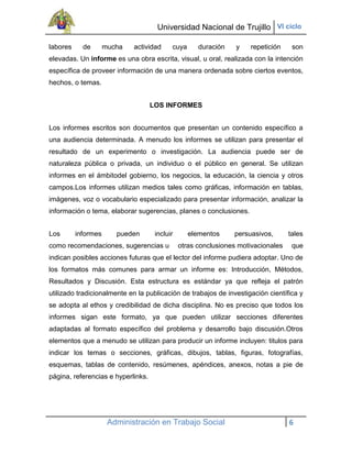 Universidad Nacional de Trujillo VI ciclo

labores     de       mucha   actividad     cuya      duración    y   repetición     son
elevadas. Un informe es una obra escrita, visual, u oral, realizada con la intención
específica de proveer información de una manera ordenada sobre ciertos eventos,
hechos, o temas.


                                    LOS INFORMES


Los informes escritos son documentos que presentan un contenido específico a
una audiencia determinada. A menudo los informes se utilizan para presentar el
resultado de un experimento o investigación. La audiencia puede ser de
naturaleza pública o privada, un individuo o el público en general. Se utilizan
informes en el ámbitodel gobierno, los negocios, la educación, la ciencia y otros
campos.Los informes utilizan medios tales como gráficas, información en tablas,
imágenes, voz o vocabulario especializado para presentar información, analizar la
información o tema, elaborar sugerencias, planes o conclusiones.


Los       informes      pueden       incluir      elementos     persuasivos,       tales
como recomendaciones, sugerencias u            otras conclusiones motivacionales    que
indican posibles acciones futuras que el lector del informe pudiera adoptar. Uno de
los formatos más comunes para armar un informe es: Introducción, Métodos,
Resultados y Discusión. Esta estructura es estándar ya que refleja el patrón
utilizado tradicionalmente en la publicación de trabajos de investigación científica y
se adopta al ethos y credibilidad de dicha disciplina. No es preciso que todos los
informes sigan este formato, ya que pueden utilizar secciones diferentes
adaptadas al formato específico del problema y desarrollo bajo discusión.Otros
elementos que a menudo se utilizan para producir un informe incluyen: titulos para
indicar los temas o secciones, gráficas, dibujos, tablas, figuras, fotografías,
esquemas, tablas de contenido, resúmenes, apéndices, anexos, notas a pie de
página, referencias e hyperlinks.




                      Administración en Trabajo Social                             6
 