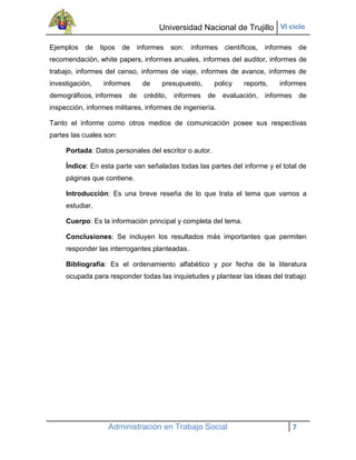 Universidad Nacional de Trujillo VI ciclo

Ejemplos   de    tipos   de   informes     son:   informes   científicos,   informes       de
recomendación, white papers, informes anuales, informes del auditor, informes de
trabajo, informes del censo, informes de viaje, informes de avance, informes de
investigación,    informes     de     presupuesto,      policy     reports,     informes
demográficos, informes    de    crédito,   informes    de    evaluación,    informes de
inspección, informes militares, informes de ingeniería.

Tanto el informe como otros medios de comunicación posee sus respectivas
partes las cuales son:

     Portada: Datos personales del escritor o autor.

     Índice: En esta parte van señaladas todas las partes del informe y el total de
     páginas que contiene.

     Introducción: Es una breve reseña de lo que trata el tema que vamos a
     estudiar.

     Cuerpo: Es la información principal y completa del tema.

     Conclusiones: Se incluyen los resultados más importantes que permiten
     responder las interrogantes planteadas.

     Bibliografía: Es el ordenamiento alfabético y por fecha de la literatura
     ocupada para responder todas las inquietudes y plantear las ideas del trabajo




                   Administración en Trabajo Social                                    7
 