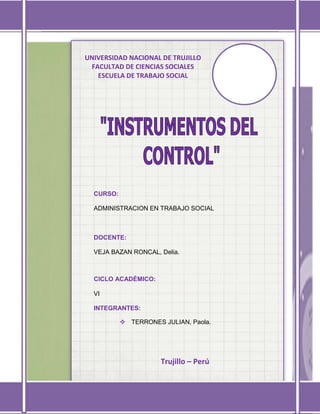 Universidad Nacional de Trujillo VI ciclo



UNIVERSIDAD NACIONAL DE TRUJILLO
 FACULTAD DE CIENCIAS SOCIALES
   ESCUELA DE TRABAJO SOCIAL




  CURSO:

  ADMINISTRACION EN TRABAJO SOCIAL



  DOCENTE:

  VEJA BAZAN RONCAL, Delia.



  CICLO ACADÉMICO:

  VI

  INTEGRANTES:

            TERRONES JULIAN, Paola.




                      Trujillo – Perú

   Administración en Trabajo Social                   1
 