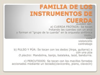 FAMILIA DE LOS
INSTRUMENTOS DE
CUERDApueden ser:
a) CUERDA FROTADA: Se tocan
frotando las cuerdas con un arco
y forman el "grupo de la cuerda" en la orquesta sinfónica
Violín,
viola
violoncello
contrabajo
b) PULSO Y PÚA: Se tocan con los dedos (Arpa, guitarra) o
con una púa
O plectro: Mandolina, banjo, balalaika, laúd, bandurria.
c) PERCUTIDOS: Se tocan con los macillos forrados
accionados mediante un teclado(clavicordio, piano, clavecín)
 