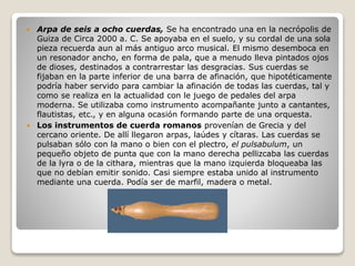  Arpa de seis a ocho cuerdas, Se ha encontrado una en la necrópolis de
Guiza de Circa 2000 a. C. Se apoyaba en el suelo, y su cordal de una sola
pieza recuerda aun al más antiguo arco musical. El mismo desemboca en
un resonador ancho, en forma de pala, que a menudo lleva pintados ojos
de dioses, destinados a contrarrestar las desgracias. Sus cuerdas se
fijaban en la parte inferior de una barra de afinación, que hipotéticamente
podría haber servido para cambiar la afinación de todas las cuerdas, tal y
como se realiza en la actualidad con le juego de pedales del arpa
moderna. Se utilizaba como instrumento acompañante junto a cantantes,
flautistas, etc., y en alguna ocasión formando parte de una orquesta.
 Los instrumentos de cuerda romanos provenían de Grecia y del
cercano oriente. De allí llegaron arpas, laúdes y cítaras. Las cuerdas se
pulsaban sólo con la mano o bien con el plectro, el pulsabulum, un
pequeño objeto de punta que con la mano derecha pellizcaba las cuerdas
de la lyra o de la cithara, mientras que la mano izquierda bloqueaba las
que no debían emitir sonido. Casi siempre estaba unido al instrumento
mediante una cuerda. Podía ser de marfil, madera o metal.
 