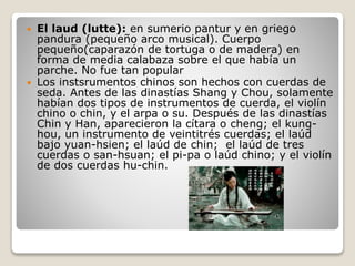  El laud (lutte): en sumerio pantur y en griego
pandura (pequeño arco musical). Cuerpo
pequeño(caparazón de tortuga o de madera) en
forma de media calabaza sobre el que había un
parche. No fue tan popular
 Los instsrumentos chinos son hechos con cuerdas de
seda. Antes de las dinastías Shang y Chou, solamente
habían dos tipos de instrumentos de cuerda, el violín
chino o chin, y el arpa o su. Después de las dinastías
Chin y Han, aparecieron la cítara o cheng; el kung-
hou, un instrumento de veintitrés cuerdas; el laúd
bajo yuan-hsien; el laúd de chin; el laúd de tres
cuerdas o san-hsuan; el pi-pa o laúd chino; y el violín
de dos cuerdas hu-chin.
 