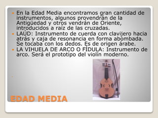 EDAD MEDIA
 En la Edad Media encontramos gran cantidad de
instrumentos, algunos provendrán de la
Antigüedad y otros vendrán de Oriente,
introducidos a raíz de las cruzadas.
 LAÚD: Instrumento de cuerda con clavijero hacia
atrás y caja de resonancia en forma abombada.
Se tocaba con los dedos. Es de origen árabe.
 LA VIHUELA DE ARCO O FÍDULA: Instrumento de
arco. Será el prototipo del violín moderno.

 
