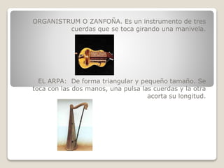 ORGANISTRUM O ZANFOÑA. Es un instrumento de tres
cuerdas que se toca girando una manivela.
EL ARPA: De forma triangular y pequeño tamaño. Se
toca con las dos manos, una pulsa las cuerdas y la otra
acorta su longitud.
 