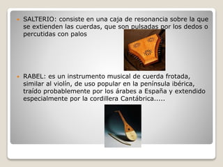  SALTERIO: consiste en una caja de resonancia sobre la que
se extienden las cuerdas, que son pulsadas por los dedos o
percutidas con palos
 RABEL: es un instrumento musical de cuerda frotada,
similar al violín, de uso popular en la península ibérica,
traído probablemente por los árabes a España y extendido
especialmente por la cordillera Cantábrica.....
 