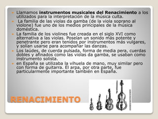 RENACIMIENTO
 Llamamos instrumentos musicales del Renacimiento a los
utilizados para la interpretación de la música culta.
 La familia de las violas da gamba (de la viola soprano al
violone) fue uno de los medios principales de la música
doméstica.
 La familia de los violines fue creada en el siglo XVI como
alternativa a las violas. Poseían un sonido más potente y
penetrante pero eran tenidos por instrumentos más vulgares,
y solían usarse para acompañar las danzas.
 Los laúdes, de cuerda pulsada, forma de media pera, cuerdas
dobles y afinados como las violas da gamba, se usaban como
instrumento solista.
 en España se utilizaba la vihuela de mano, muy similar pero
con forma de guitarra. El arpa, por otra parte, fue
particularmente importante también en España.
 