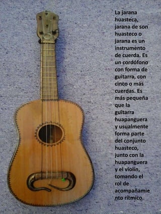 La jarana
huasteca,
jarana de son
huasteco o
jarana es un
instrumento
de cuerda. Es
un cordófono
con forma de
guitarra, con
cinco o más
cuerdas. Es
más pequeña
que la
guitarra
huapanguera
y usualmente
forma parte
del conjunto
huasteco,
junto con la
huapanguera
y el violín,
tomando el
rol de
acompañamie
nto rítmico.
 