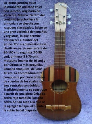 La jarana jarocha es un
instrumento utilizado en el
Son jarocho, originario de
Veracruz, México. Dentro del
conjunto jarocho lleva la
armonía y se ejecuta con
rasgueos sincopados. Existe en
una gran variedad de tamaños
y registros, lo que permite
enriquecer el timbre del
grupo. Por sus dimensiones se
clasifican en: jarana tercera de
80-100 cm, segunda (70-80
cm), primera (55-70 cm),
mosquito (menor de 50 cm) y
por último la más pequeña,
llamada chaquiste, de unos 30-
40 cm. La encordadura está
compuesta por cinco órdenes
de cuerdas de los cuales los
tres centrales son dobles.
Tradicionalmente se construye
a partir de una pieza única de
cedro rojo también llamado
cedro de San Juan a la que se
le agregan la tapa, el puente y
la cubierta del diapasón.
 