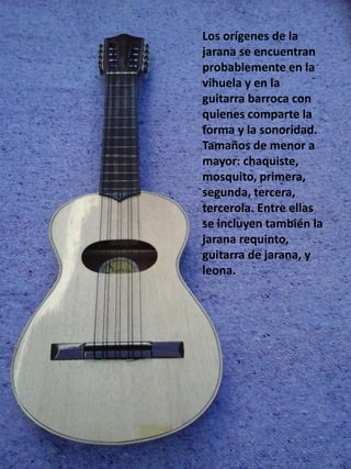 Los orígenes de la
jarana se encuentran
probablemente en la
vihuela y en la
guitarra barroca con
quienes comparte la
forma y la sonoridad.
Tamaños de menor a
mayor: chaquiste,
mosquito, primera,
segunda, tercera,
tercerola. Entre ellas
se incluyen también la
jarana requinto,
guitarra de jarana, y
leona.
 