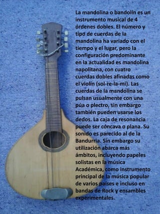 La mandolina o bandolín es un
instrumento musical de 4
órdenes dobles. El número y
tipo de cuerdas de la
mandolina ha variado con el
tiempo y el lugar, pero la
configuración predominante
en la actualidad es mandolina
napolitana, con cuatro
cuerdas dobles afinadas como
el violín (sol-re-la-mi). Las
cuerdas de la mandolina se
pulsan usualmente con una
púa o plectro, sin embargo
también pueden usarse los
dedos. La caja de resonancia
puede ser cóncava o plana. Su
sonido es parecido al de la
Bandurria. Sin embargo su
utilización abarca más
ámbitos, incluyendo papeles
solistas en la música
Académica, como instrumento
principal de la música popular
de varios países e incluso en
bandas de Rock y ensambles
experimentales.
 