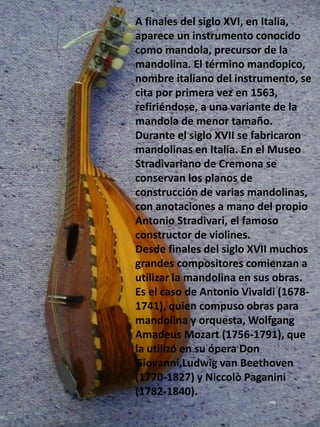 A finales del siglo XVI, en Italia,
aparece un instrumento conocido
como mandola, precursor de la
mandolina. El término mandopico,
nombre italiano del instrumento, se
cita por primera vez en 1563,
refiriéndose, a una variante de la
mandola de menor tamaño.
Durante el siglo XVII se fabricaron
mandolinas en Italia. En el Museo
Stradivariano de Cremona se
conservan los planos de
construcción de varias mandolinas,
con anotaciones a mano del propio
Antonio Stradivari, el famoso
constructor de violines.
Desde finales del siglo XVII muchos
grandes compositores comienzan a
utilizar la mandolina en sus obras.
Es el caso de Antonio Vivaldi (1678-
1741), quien compuso obras para
mandolina y orquesta, Wolfgang
Amadeus Mozart (1756-1791), que
la utilizó en su ópera Don
Giovanni,Ludwig van Beethoven
(1770-1827) y Niccolò Paganini
(1782-1840).
 