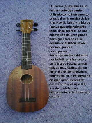 El ukelele (o ukulele) es un
instrumento de cuerda
utilizado como instrumento
principal en la música de las
islas Hawái, Tahití y la isla de
Pascua que originalmente
tenía cinco cuerdas. Es una
adaptación del cavaquinho
portugués creado en la
década de 1880 en Hawái
por inmigrantes
portugueses.
Posteriormente se difundió
por la Polinesia francesa y
en la Isla de Pascua con un
tallado más rústico, dando
lugar al ukelele tahitiano o
polinésico. En la Polinesia no
existían instrumentos de
cuerda antes del siglo XIX,
siendo el ukelele un
instrumento reciente en esta
cultura.
 