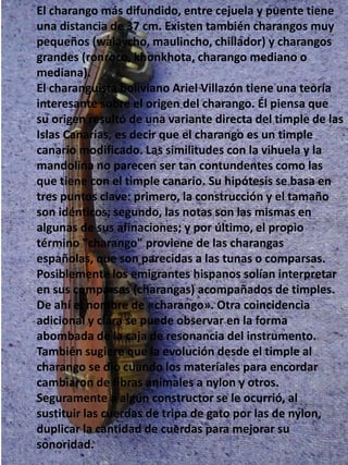 El charango más difundido, entre cejuela y puente tiene
una distancia de 37 cm. Existen también charangos muy
pequeños (walaycho, maulincho, chillador) y charangos
grandes (ronroco, khonkhota, charango mediano o
mediana).
El charanguista boliviano Ariel Villazón tiene una teoría
interesante sobre el origen del charango. Él piensa que
su origen resultó de una variante directa del timple de las
Islas Canarias, es decir que el charango es un timple
canario modificado. Las similitudes con la vihuela y la
mandolina no parecen ser tan contundentes como las
que tiene con el timple canario. Su hipótesis se basa en
tres puntos clave: primero, la construcción y el tamaño
son idénticos; segundo, las notas son las mismas en
algunas de sus afinaciones; y por último, el propio
término "charango" proviene de las charangas
españolas, que son parecidas a las tunas o comparsas.
Posiblemente los emigrantes hispanos solían interpretar
en sus comparsas (charangas) acompañados de timples.
De ahí el nombre de «charango». Otra coincidencia
adicional y clara se puede observar en la forma
abombada de la caja de resonancia del instrumento.
También sugiere que la evolución desde el timple al
charango se dio cuando los materiales para encordar
cambiaron de fibras animales a nylon y otros.
Seguramente a algún constructor se le ocurrió, al
sustituir las cuerdas de tripa de gato por las de nylon,
duplicar la cantidad de cuerdas para mejorar su
sonoridad.
 