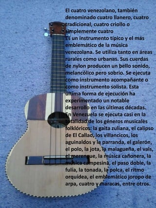 El cuatro venezolano, también
denominado cuatro llanero, cuatro
tradicional, cuatro criollo o
simplemente cuatro
Es un instrumento típico y el más
emblemático de la música
venezolana. Se utiliza tanto en áreas
rurales como urbanas. Sus cuerdas
de nylon producen un bello sonido,
melancólico pero sobrio. Se ejecuta
como instrumento acompañante o
como instrumento solista. Esta
última forma de ejecución ha
experimentado un notable
desarrollo en las últimas décadas.
En Venezuela se ejecuta casi en la
totalidad de los géneros musicales
folklóricos: la gaita zuliana, el calipso
de El Callao, los villancicos, los
aguinaldos y la parranda, el galerón,
el polo, la jota, la malagueña, el vals,
el merengue, la música cañonera, la
música campesina, el paso doble, la
fulía, la tonada, la polca, el ritmo
orquídea, el emblemático joropo de
arpa, cuatro y maracas, entre otros.
 