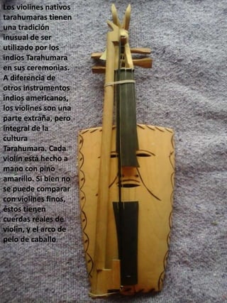 Los violines nativos
tarahumaras tienen
una tradición
inusual de ser
utilizado por los
indios Tarahumara
en sus ceremonias.
A diferencia de
otros instrumentos
indios americanos,
los violines son una
parte extraña, pero
integral de la
cultura
Tarahumara. Cada
violín está hecho a
mano con pino
amarillo. Si bien no
se puede comparar
con violines finos,
éstos tienen
cuerdas reales de
violin, y el arco de
pelo de caballo.
 