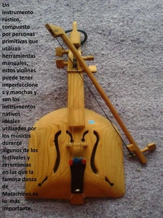 Un
instrumento
rústico,
compuesto
por personas
primitivas que
utilizan
herramientas
manuales,
estos violines
puede tener
imperfeccione
s y manchas y
son los
instrumentos
nativos
idéales
utilizados por
los músicos
durante
algunos de los
festivales y
ceremonias
en las que la
famosa danza
de
Matachines es
lo más
importante.
 