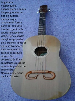 La guitarra
huapanguera,
huapanguera o quinta
huapanguera es un
tipo de guitarra
mexicana que
usualmente forma
parte del conjunto
huasteco, junto a la
jarana huasteca y el
violín. Tiene cuerdas
de nylon agrupadas
en 5 órdenes. Toma el
rol de instrumento
bajo usando una
técnica de rasgueo
rítmico. Su
construcción física
caracteriza un cuerpo
resonante grande con
cuello corto.
Normalmente tiene
de 8 a 10 trastes.
 