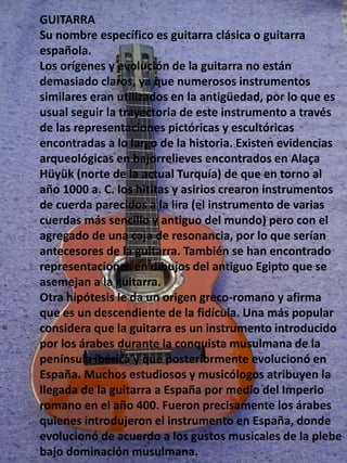 GUITARRA
Su nombre específico es guitarra clásica o guitarra
española.
Los orígenes y evolución de la guitarra no están
demasiado claros, ya que numerosos instrumentos
similares eran utilizados en la antigüedad, por lo que es
usual seguir la trayectoria de este instrumento a través
de las representaciones pictóricas y escultóricas
encontradas a lo largo de la historia. Existen evidencias
arqueológicas en bajorrelieves encontrados en Alaça
Hüyük (norte de la actual Turquía) de que en torno al
año 1000 a. C. los hititas y asirios crearon instrumentos
de cuerda parecidos a la lira (el instrumento de varias
cuerdas más sencillo y antiguo del mundo) pero con el
agregado de una caja de resonancia, por lo que serían
antecesores de la guitarra. También se han encontrado
representaciones en dibujos del antiguo Egipto que se
asemejan a la guitarra.
Otra hipótesis le da un origen greco-romano y afirma
que es un descendiente de la fidícula. Una más popular
considera que la guitarra es un instrumento introducido
por los árabes durante la conquista musulmana de la
península ibérica y que posteriormente evolucionó en
España. Muchos estudiosos y musicólogos atribuyen la
llegada de la guitarra a España por medio del Imperio
romano en el año 400. Fueron precisamente los árabes
quienes introdujeron el instrumento en España, donde
evolucionó de acuerdo a los gustos musicales de la plebe
bajo dominación musulmana.
 