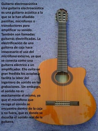 Guitarra electroacústica
Una guitarra electroacústica
es una guitarra acústica a la
que se le han añadido
pastillas, micrófonos o
transductores para
amplificar su sonido.
También son llamadas
guitarras electrificadas. La
electrificación de una
guitarra de caja hace
innecesario el uso del
micrófono externo, ya que
se conecta como una
guitarra eléctrica a un
amplificador. Ello evita en
gran medida los acoples y
facilita la labor del
ingeniero de sonido en las
grabaciones. Sin embargo,
el sonido no es
exactamente el mismo, ya
que el micrófono que
recoge el sonido se
encuentra dentro de la caja
y no fuera, que es donde se
escucha el sonido real de la
guitarra.
 