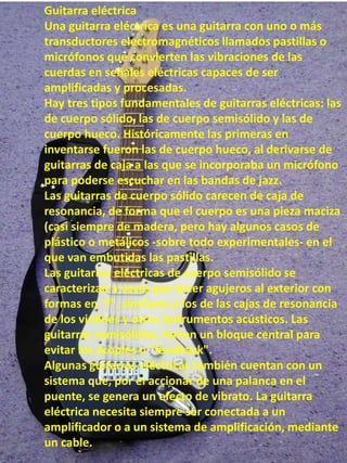 Guitarra eléctrica
Una guitarra eléctrica es una guitarra con uno o más
transductores electromagnéticos llamados pastillas o
micrófonos que convierten las vibraciones de las
cuerdas en señales eléctricas capaces de ser
amplificadas y procesadas.
Hay tres tipos fundamentales de guitarras eléctricas: las
de cuerpo sólido, las de cuerpo semisólido y las de
cuerpo hueco. Históricamente las primeras en
inventarse fueron las de cuerpo hueco, al derivarse de
guitarras de caja a las que se incorporaba un micrófono
para poderse escuchar en las bandas de jazz.
Las guitarras de cuerpo sólido carecen de caja de
resonancia, de forma que el cuerpo es una pieza maciza
(casi siempre de madera, pero hay algunos casos de
plástico o metálicos -sobre todo experimentales- en el
que van embutidas las pastillas.
Las guitarras eléctricas de cuerpo semisólido se
caracterizan a veces por tener agujeros al exterior con
formas en "f", similares a los de las cajas de resonancia
de los violines y otros instrumentos acústicos. Las
guitarras semisólidas, tienen un bloque central para
evitar los acoples o "feedback".
Algunas guitarras eléctricas también cuentan con un
sistema que, por el accionar de una palanca en el
puente, se genera un efecto de vibrato. La guitarra
eléctrica necesita siempre ser conectada a un
amplificador o a un sistema de amplificación, mediante
un cable.
 